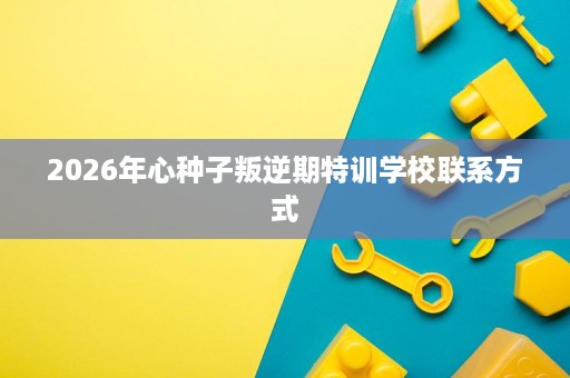 2026年心种子叛逆期特训学校联系方式