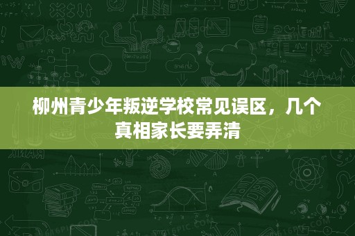 柳州青少年叛逆学校常见误区，几个真相家长要弄清