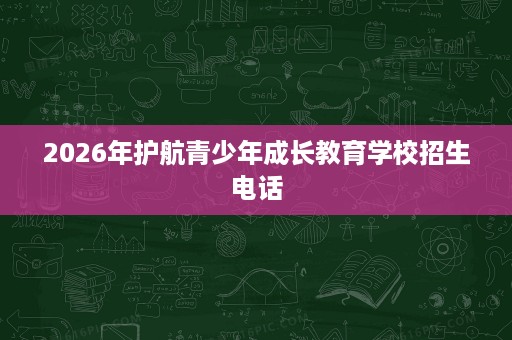 2026年护航青少年成长教育学校招生电话 2026年护航青少年成长教育学校招生电话