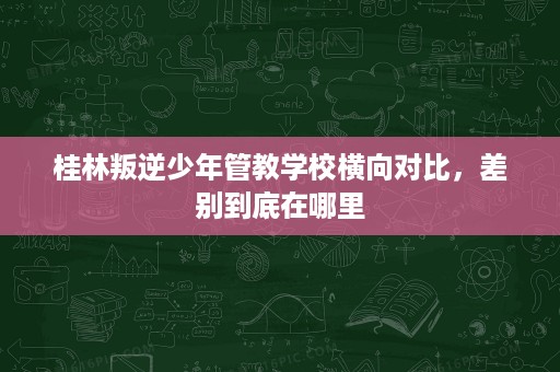 桂林叛逆少年管教学校横向对比，差别到底在哪里