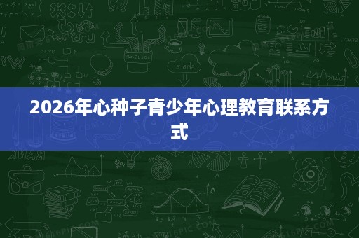 2026年心种子青少年心理教育联系方式