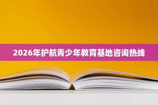 2026年护航青少年教育基地咨询热线 2026年护航青少年教育基地咨询热线