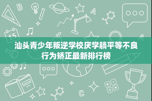 汕头青少年叛逆学校厌学躺平等不良行为矫正最新排行榜 汕头青少年叛逆学校厌学躺平等不良行为矫正最新排行榜