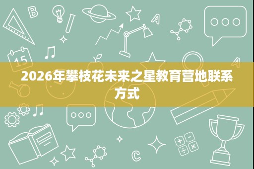 2026年攀枝花未来之星教育营地联系方式 2026年攀枝花未来之星教育营地联系方式