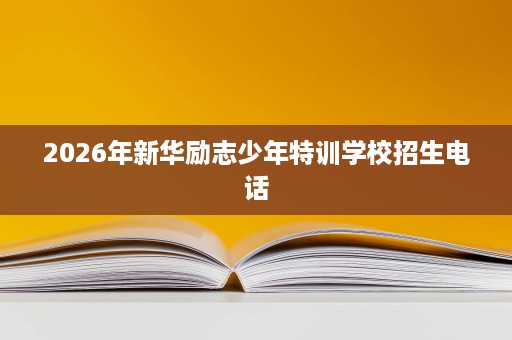 2026年新华励志少年特训学校招生电话 2026年新华励志少年特训学校招生电话