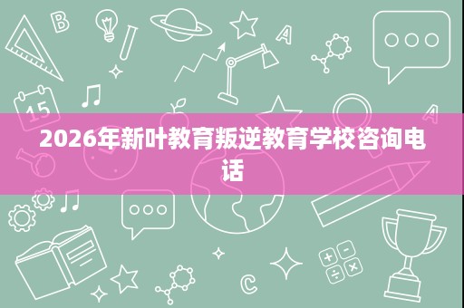 2026年新叶教育叛逆教育学校咨询电话 2026年新叶教育叛逆教育学校咨询电话