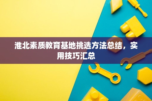 淮北素质教育基地挑选方法总结,实用技巧汇总 淮北素质教育基地挑选方法总结,实用技巧汇总