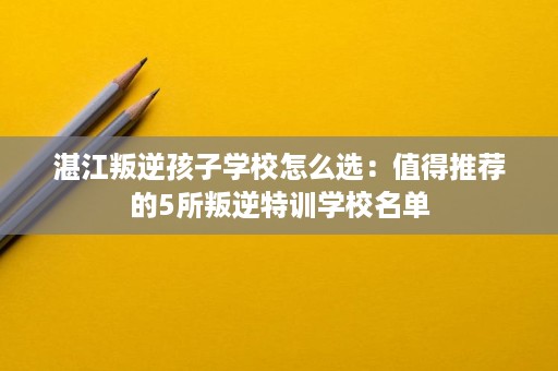 湛江叛逆孩子学校怎么选:值得推荐的5所叛逆特训学校名单 湛江叛逆孩子学校怎么选:值得推荐的5所叛逆特训学校名单