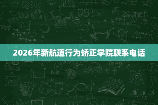 2026年新航道行为矫正学院联系电话 2026年新航道行为矫正学院联系电话