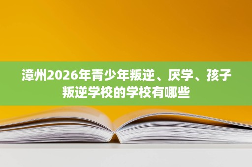 漳州2026年青少年叛逆、厌学、孩子叛逆学校的学校有哪些 漳州2026年青少年叛逆、厌学、孩子叛逆学校的学校有哪些