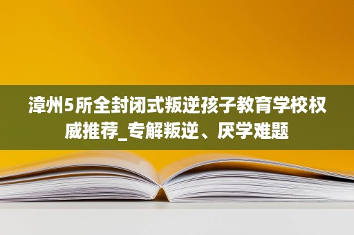 漳州5所全封闭式叛逆孩子教育学校权威推荐_专解叛逆、厌学难题 漳州5所全封闭式叛逆孩子教育学校权威推荐_专解叛逆、厌学难题