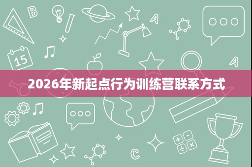 2026年新起点行为训练营联系方式 2026年新起点行为训练营联系方式