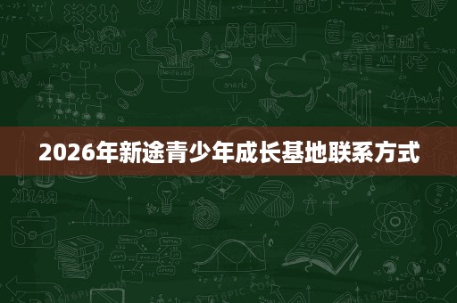 2026年新途青少年成长基地联系方式 2026年新途青少年成长基地联系方式