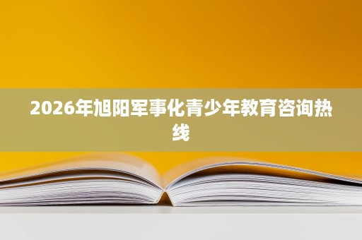 2026年旭阳军事化青少年教育咨询热线 2026年旭阳军事化青少年教育咨询热线