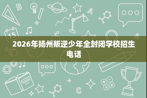 2026年扬州叛逆少年全封闭学校招生电话 2026年扬州叛逆少年全封闭学校招生电话