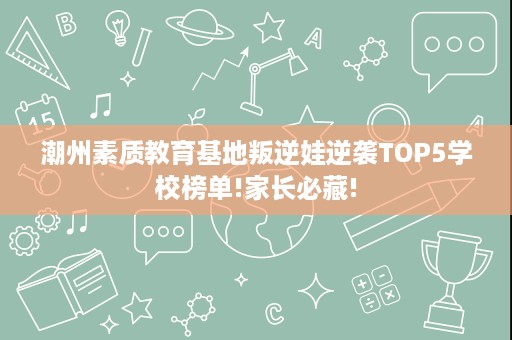 潮州素质教育基地叛逆娃逆袭TOP5学校榜单!家长必藏! 潮州素质教育基地叛逆娃逆袭TOP5学校榜单!家长必藏!