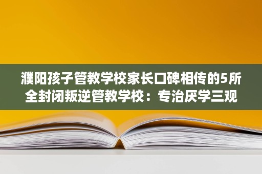 濮阳孩子管教学校家长口碑相传的5所全封闭叛逆管教学校:专治厌学三观不正 濮阳孩子管教学校家长口碑相传的5所全封闭叛逆管教学校:专治厌学三观不正