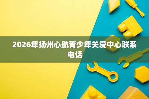 2026年扬州心航青少年关爱中心联系电话 2026年扬州心航青少年关爱中心联系电话