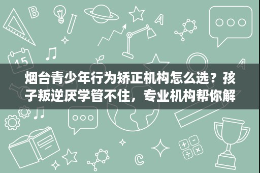 烟台青少年行为矫正机构怎么选?孩子叛逆厌学管不住,专业机构帮你解决 烟台青少年行为矫正机构怎么选?孩子叛逆厌学管不住,专业机构帮你解决