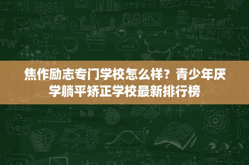 焦作励志专门学校怎么样？青少年厌学躺平矫正学校最新排行榜