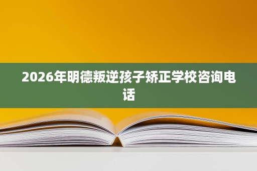 2026年明德叛逆孩子矫正学校咨询电话
