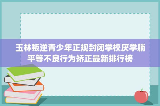 玉林叛逆青少年正规封闭学校厌学躺平等不良行为矫正最新排行榜 玉林叛逆青少年正规封闭学校厌学躺平等不良行为矫正最新排行榜