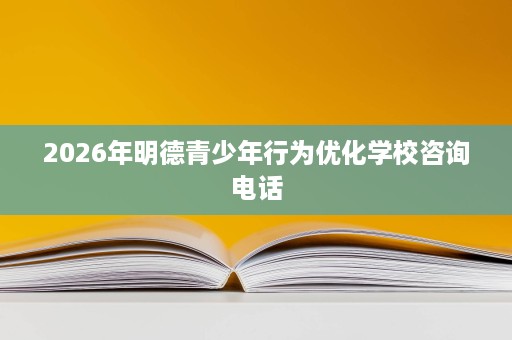 2026年明德青少年行为优化学校咨询电话 2026年明德青少年行为优化学校咨询电话