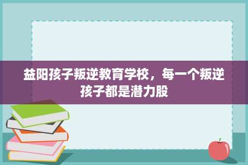 益阳孩子叛逆教育学校，每一个叛逆孩子都是潜力股