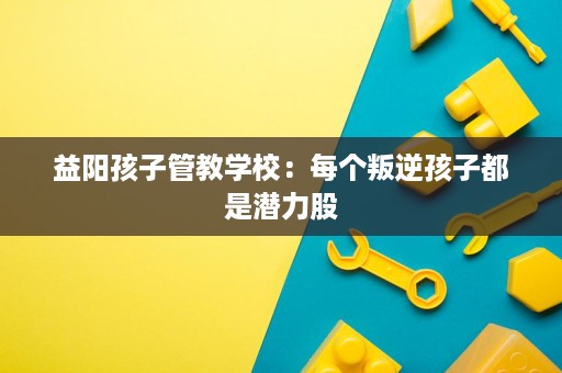 益阳孩子管教学校：每个叛逆孩子都是潜力股