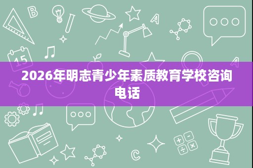 2026年明志青少年素质教育学校咨询电话 2026年明志青少年素质教育学校咨询电话