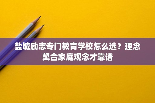 盐城励志专门教育学校怎么选?理念契合家庭观念才靠谱 盐城励志专门教育学校怎么选?理念契合家庭观念才靠谱
