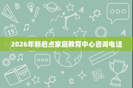 2026年新启点家庭教育中心咨询电话 2026年新启点家庭教育中心咨询电话