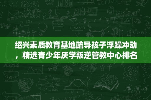 绍兴素质教育基地疏导孩子浮躁冲动，精选青少年厌学叛逆管教中心排名