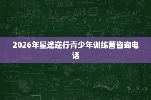 2026年星途逆行青少年训练营咨询电话 2026年星途逆行青少年训练营咨询电话