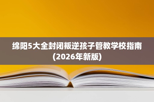 绵阳5大全封闭叛逆孩子管教学校指南(2026年新版)