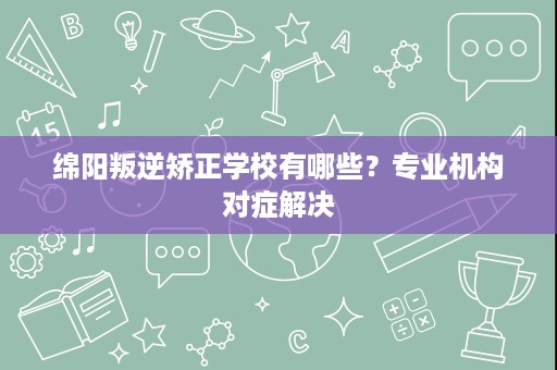 绵阳叛逆矫正学校有哪些？专业机构对症解决