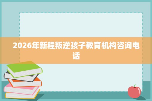 2026年新程叛逆孩子教育机构咨询电话