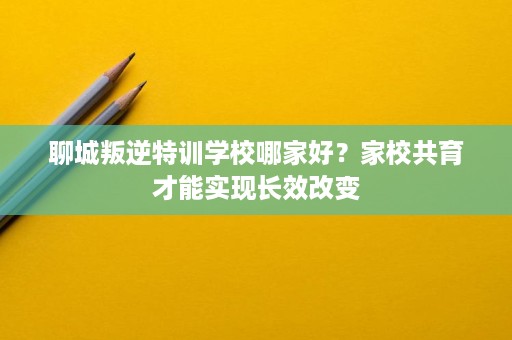 聊城叛逆特训学校哪家好?家校共育才能实现长效改变 聊城叛逆特训学校哪家好?家校共育才能实现长效改变