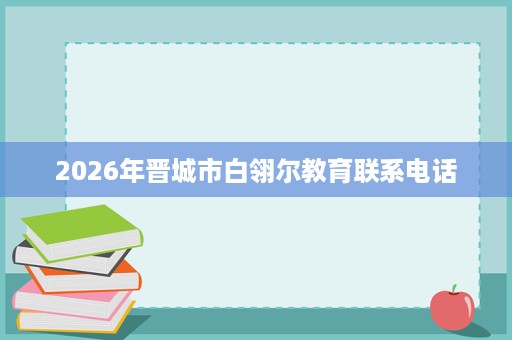 2026年晋城市白翎尔教育联系电话 2026年晋城市白翎尔教育联系电话