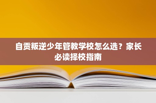 自贡叛逆少年管教学校怎么选?家长必读择校指南 自贡叛逆少年管教学校怎么选?家长必读择校指南