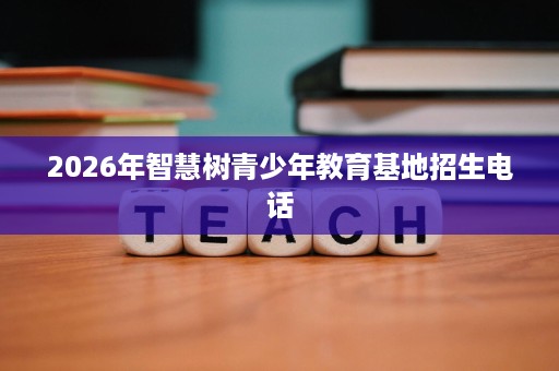 2026年智慧树青少年教育基地招生电话 2026年智慧树青少年教育基地招生电话