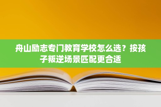 舟山励志专门教育学校怎么选?按孩子叛逆场景匹配更合适 舟山励志专门教育学校怎么选?按孩子叛逆场景匹配更合适