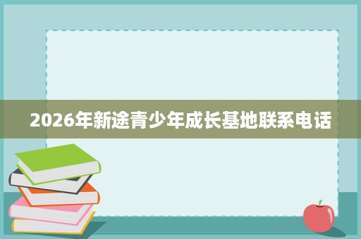 2026年新途青少年成长基地联系电话 2026年新途青少年成长基地联系电话