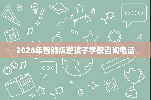 2026年智韵叛逆孩子学校咨询电话 2026年智韵叛逆孩子学校咨询电话