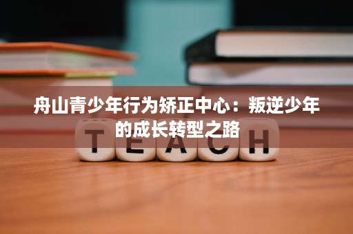 舟山青少年行为矫正中心:叛逆少年的成长转型之路 舟山青少年行为矫正中心:叛逆少年的成长转型之路