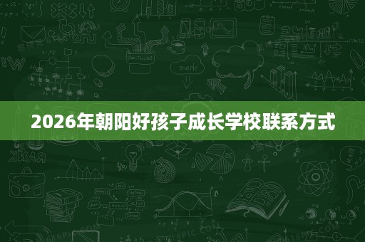 2026年朝阳好孩子成长学校联系方式 2026年朝阳好孩子成长学校联系方式