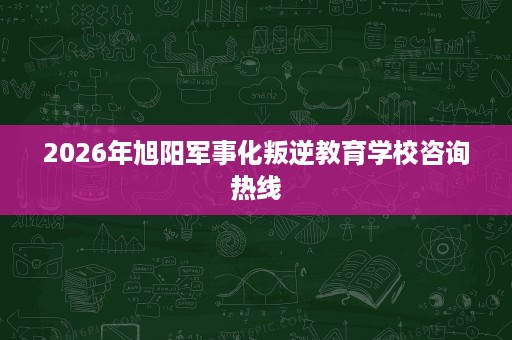 2026年旭阳军事化叛逆教育学校咨询热线 2026年旭阳军事化叛逆教育学校咨询热线