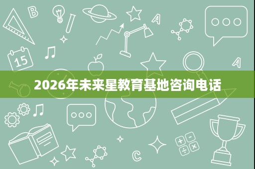 2026年未来星教育基地咨询电话 2026年未来星教育基地咨询电话