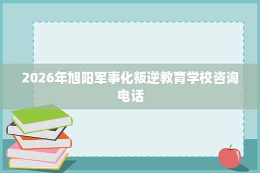 2026年旭阳军事化叛逆教育学校咨询电话 2026年旭阳军事化叛逆教育学校咨询电话