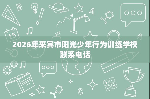 2026年来宾市阳光少年行为训练学校联系电话 2026年来宾市阳光少年行为训练学校联系电话